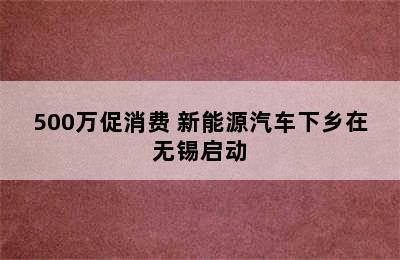 500万促消费 新能源汽车下乡在无锡启动